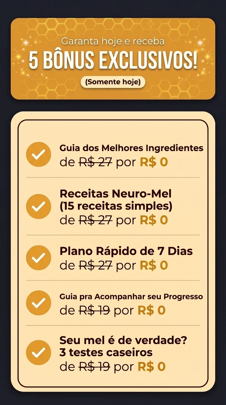 Garanta hoje e receba 5 bônus exclusivos, somente hoje: Guia dos Melhores Ingredientes, Receitas Neuro-Mel (15 receitas simples) e Plano Rápido de 7 Dias, cada um de R$ 27 por R$ 0; Guia pra Acompanhar seu Progresso e Seu mel é de verdade? 3 testes caseiros, cada um de R$ 19 por R$ 0.